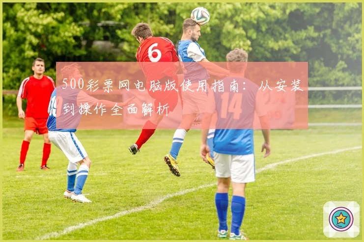 500彩票网电脑版使用指南:从安装到操作全面解析