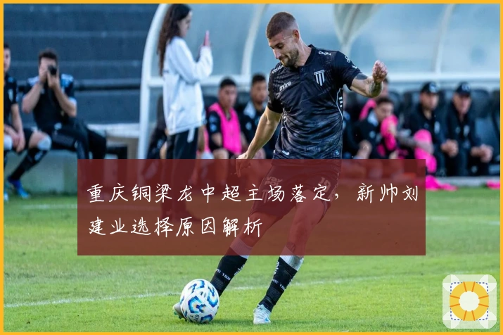 重庆铜梁龙中超主场落定，新帅刘建业选择原因解析