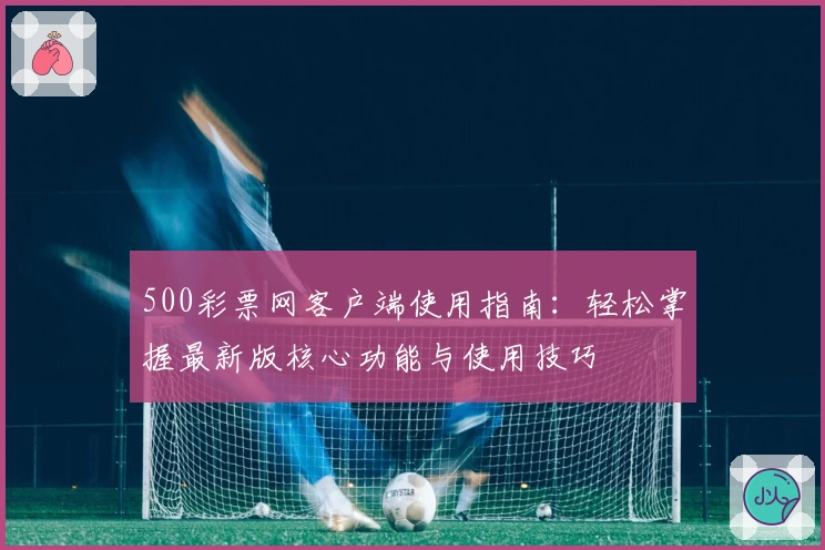 500彩票网客户端使用指南:轻松掌握最新版核心功能与使用技巧