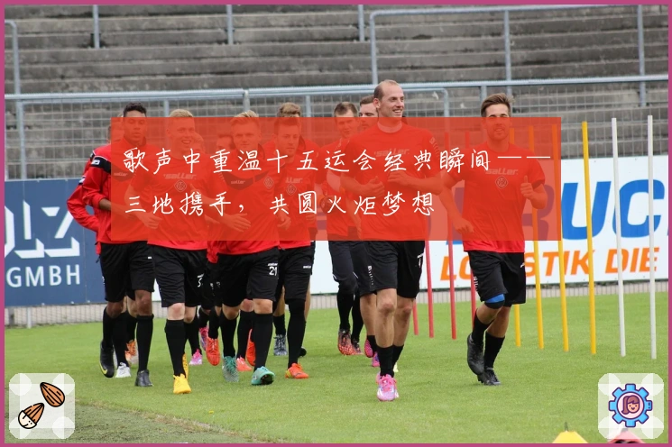 歌声中重温十五运会经典瞬间——三地携手，共圆火炬梦想