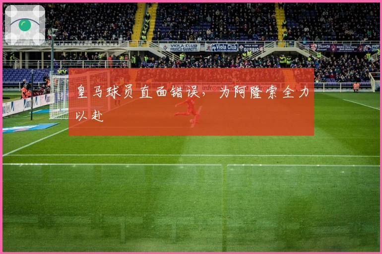 皇马球员直面错误，为阿隆索全力以赴