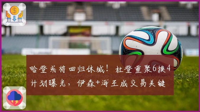 哈登或将回归休城！杜登重聚6换4计划曝光，伊森+海王成交易关键