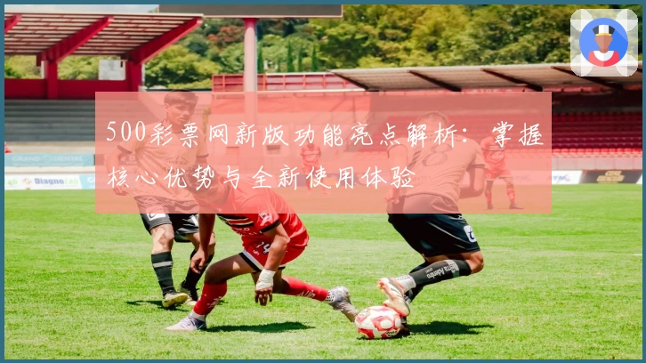 500彩票网新版功能亮点解析：掌握核心优势与全新使用体验