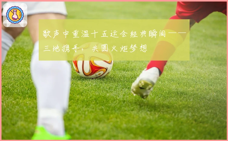 歌声中重温十五运会经典瞬间——三地携手，共圆火炬梦想