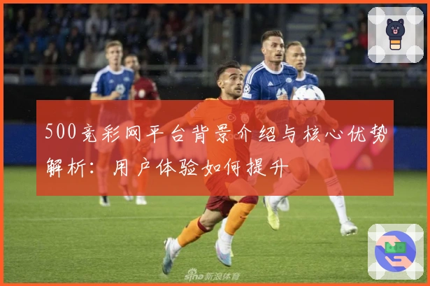 500竞彩网平台背景介绍与核心优势解析：用户体验如何提升