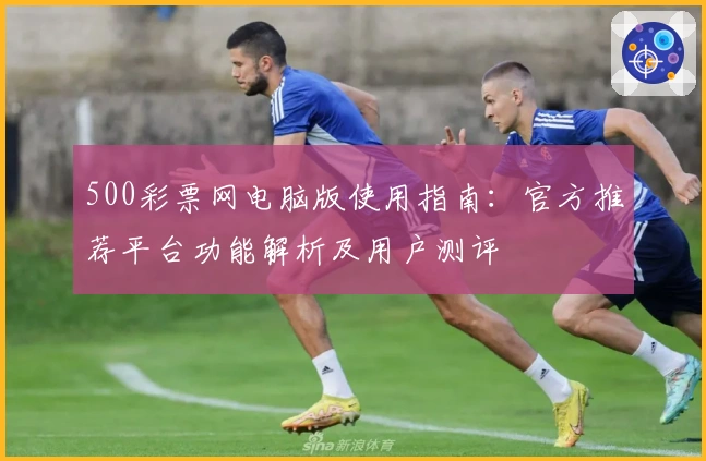 500彩票网电脑版使用指南：官方推荐平台功能解析及用户测评