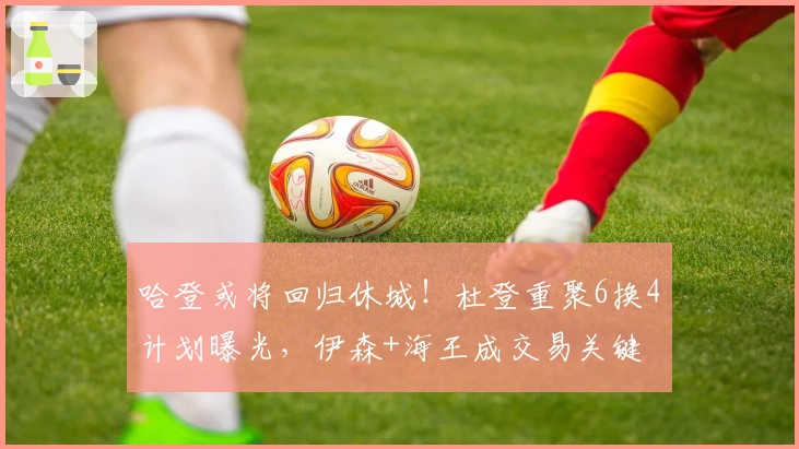 哈登或将回归休城！杜登重聚6换4计划曝光，伊森+海王成交易关键