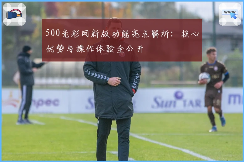 500竞彩网新版功能亮点解析：核心优势与操作体验全公开