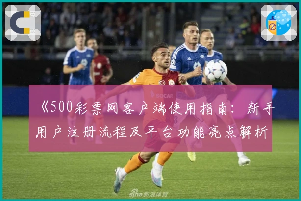 《500彩票网客户端使用指南：新手用户注册流程及平台功能亮点解析》