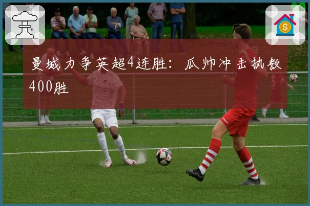 曼城力争英超4连胜：瓜帅冲击执教400胜