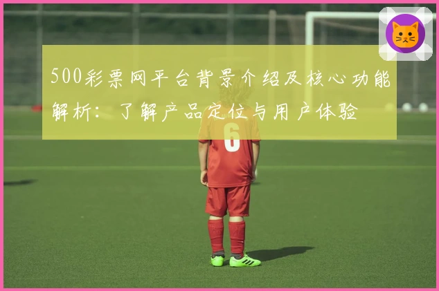 500彩票网平台背景介绍及核心功能解析:了解产品定位与用户体验