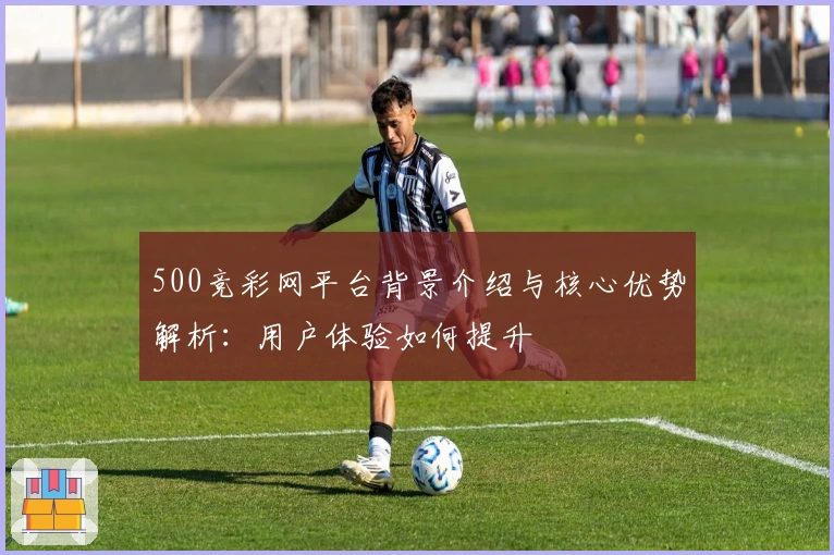 500竞彩网平台背景介绍与核心优势解析：用户体验如何提升