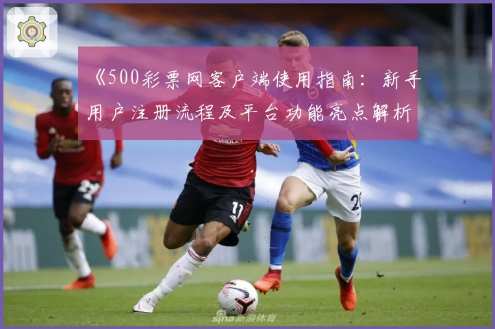 《500彩票网客户端使用指南：新手用户注册流程及平台功能亮点解析》