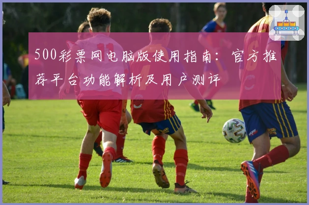 500彩票网电脑版使用指南：官方推荐平台功能解析及用户测评